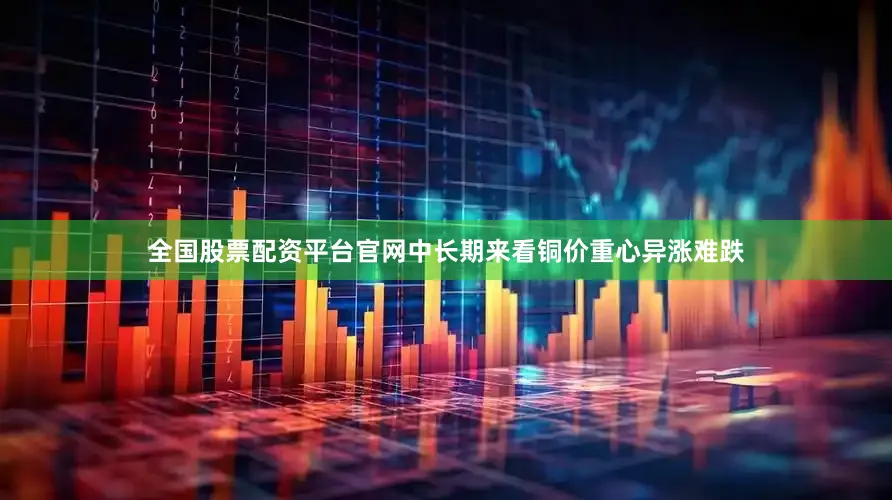 全国股票配资平台官网中长期来看铜价重心异涨难跌