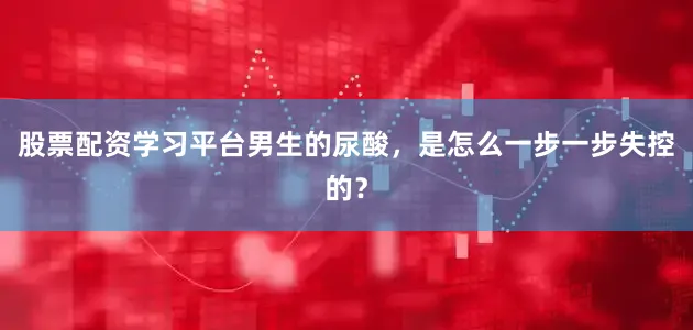 股票配资学习平台男生的尿酸，是怎么一步一步失控的？
