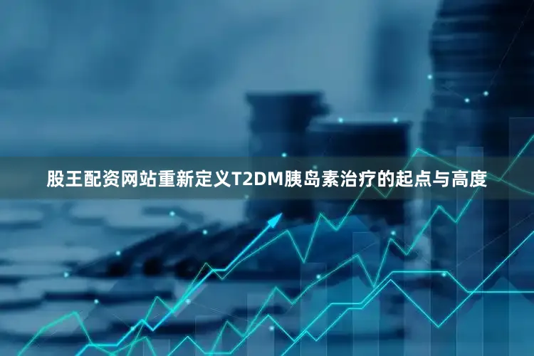 股王配资网站重新定义T2DM胰岛素治疗的起点与高度