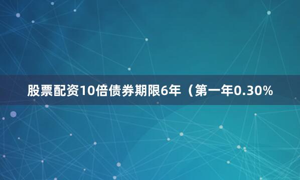 股票配资10倍债券期限6年（第一年0.30%
