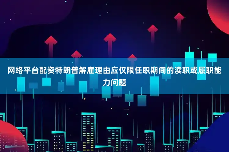 网络平台配资特朗普解雇理由应仅限任职期间的渎职或履职能力问题
